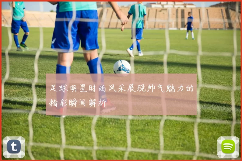 足球明星时尚风采展现帅气魅力的精彩瞬间解析