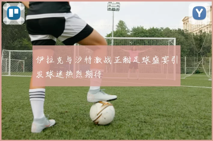 伊拉克与沙特激战正酣足球盛宴引发球迷热烈期待