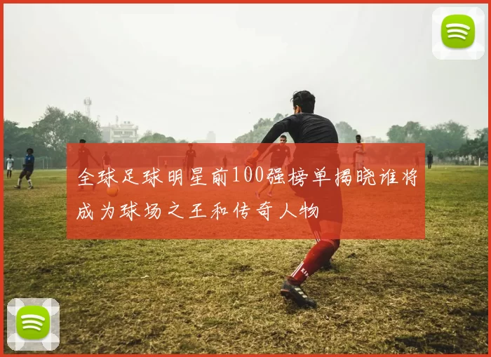 全球足球明星前100强榜单揭晓谁将成为球场之王和传奇人物