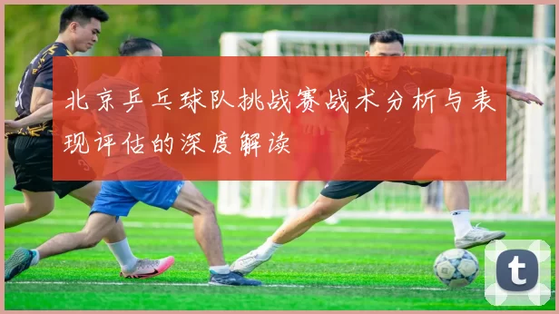 北京乒乓球队挑战赛战术分析与表现评估的深度解读