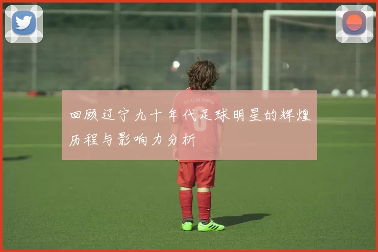 回顾辽宁九十年代足球明星的辉煌历程与影响力分析