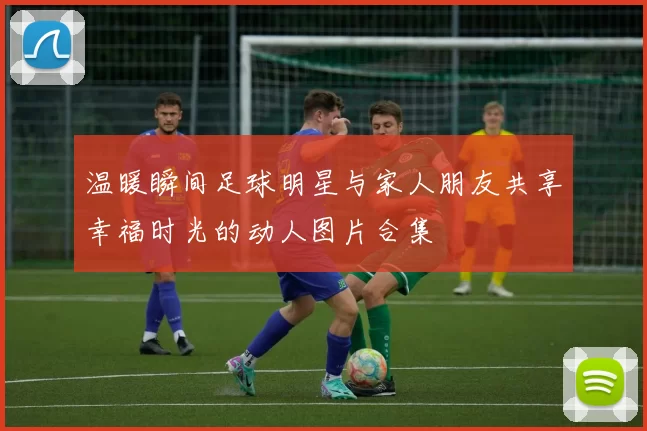 温暖瞬间足球明星与家人朋友共享幸福时光的动人图片合集