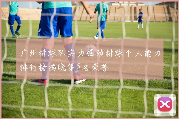 广州排球队实力强劲排球个人能力排行榜揭晓第5名荣誉