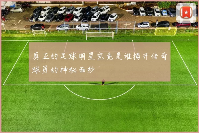 真正的足球明星究竟是谁揭开传奇球员的神秘面纱