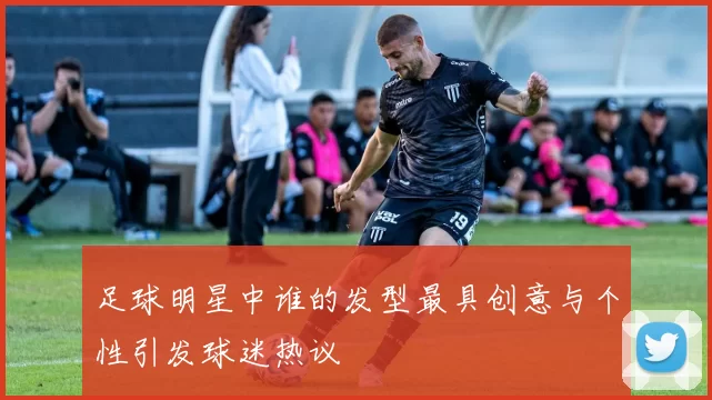 足球明星中谁的发型最具创意与个性引发球迷热议