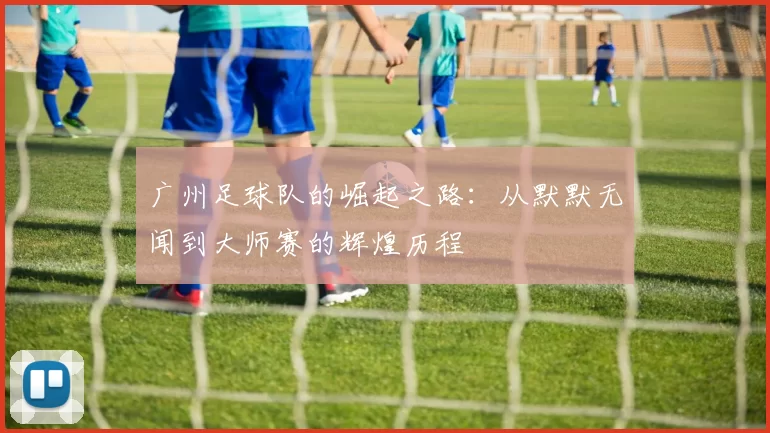 广州足球队的崛起之路：从默默无闻到大师赛的辉煌历程