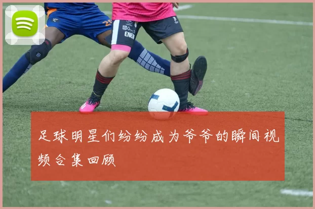 足球明星们纷纷成为爷爷的瞬间视频合集回顾