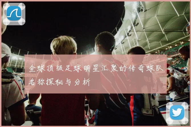 全球顶级足球明星汇聚的传奇球队名称探秘与分析