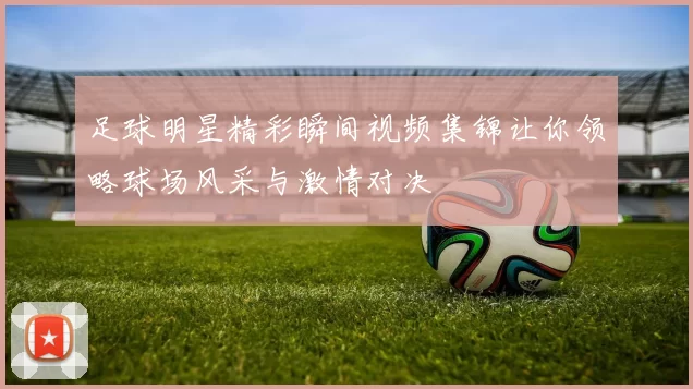 足球明星精彩瞬间视频集锦让你领略球场风采与激情对决