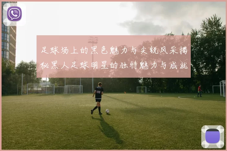足球场上的黑色魅力与尖锐风采揭秘黑人足球明星的独特魅力与成就