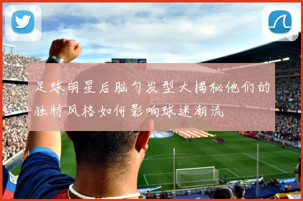 足球明星后脑勺发型大揭秘他们的独特风格如何影响球迷潮流