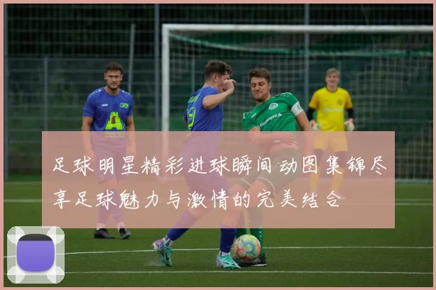 足球明星精彩进球瞬间动图集锦尽享足球魅力与激情的完美结合