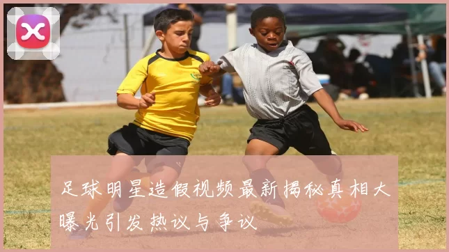 足球明星造假视频最新揭秘真相大曝光引发热议与争议